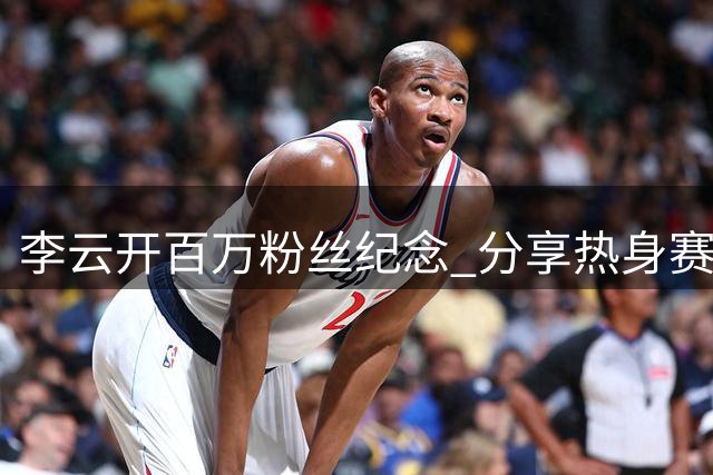 李云开百万粉丝纪念 分享热身赛视频期待圆梦