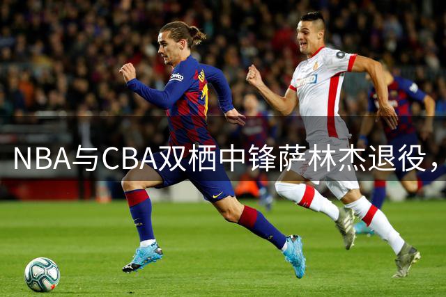 NBA与CBA双栖中锋萨林杰退役，将赴母校执教